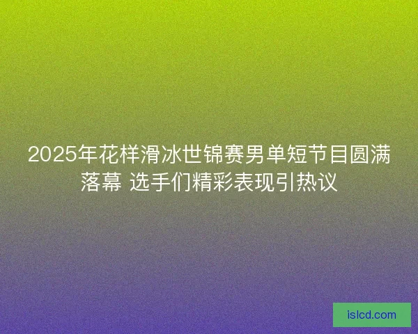 2025年花样滑冰世锦赛男单短节目圆满落幕 选手们精彩表现引热议