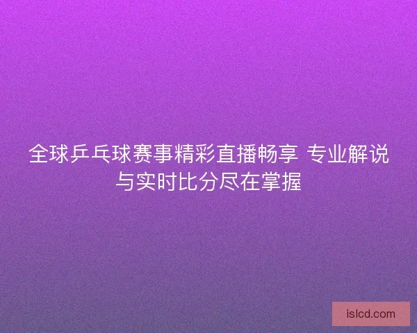 全球乒乓球赛事精彩直播畅享 专业解说与实时比分尽在掌握