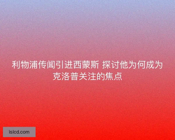 利物浦传闻引进西蒙斯 探讨他为何成为克洛普关注的焦点 利物浦传闻引进西蒙斯 探讨他为何成为克洛普关注的焦点
