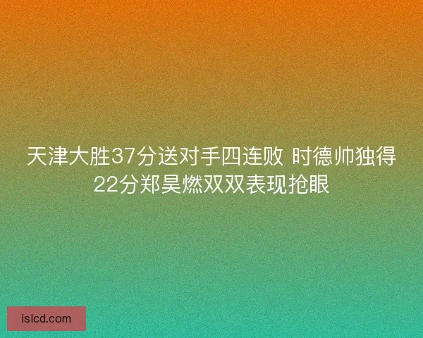 天津大胜37分送对手四连败 时德帅独得22分郑昊燃双双表现抢眼 天津大胜37分送对手四连败 时德帅独得22分郑昊燃双双表现抢眼