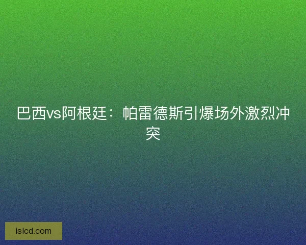 巴西vs阿根廷：帕雷德斯引爆场外激烈冲突