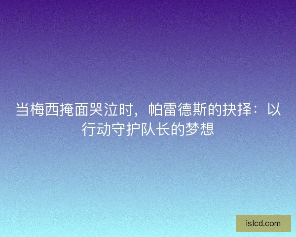 当梅西掩面哭泣时,帕雷德斯的抉择:以行动守护队长的梦想 当梅西掩面哭泣时,帕雷德斯的抉择:以行动守护队长的梦想