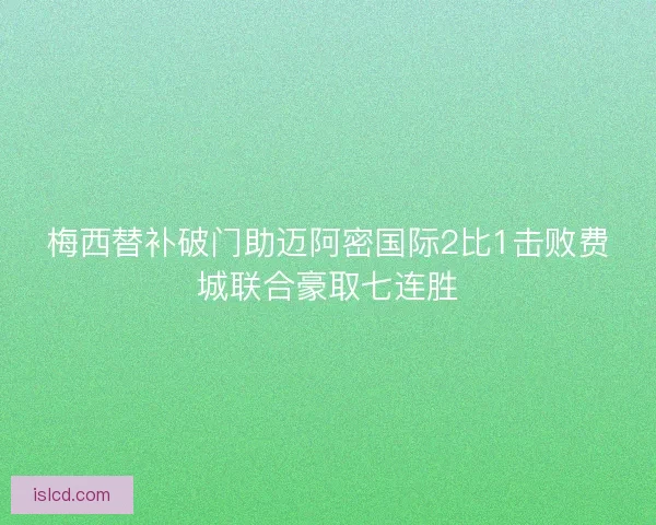 梅西替补破门助迈阿密国际2比1击败费城联合豪取七连胜