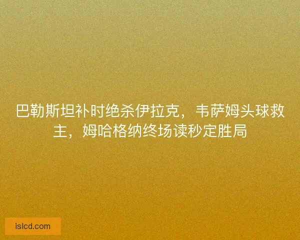巴勒斯坦补时绝杀伊拉克，韦萨姆头球救主，姆哈格纳终场读秒定胜局