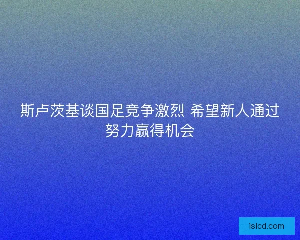 斯卢茨基谈国足竞争激烈 希望新人通过努力赢得机会