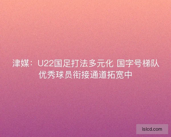 津媒：U22国足打法多元化 国字号梯队优秀球员衔接通道拓宽中