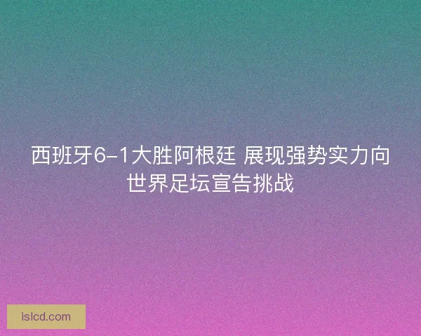 西班牙6-1大胜阿根廷 展现强势实力向世界足坛宣告挑战