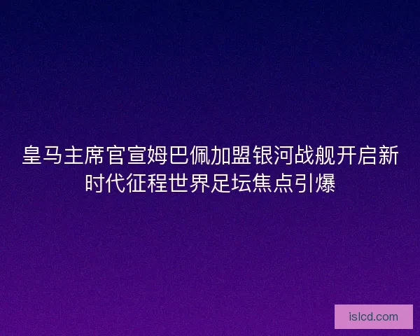 皇马主席官宣姆巴佩加盟银河战舰开启新时代征程世界足坛焦点引爆