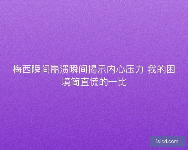 梅西瞬间崩溃瞬间揭示内心压力 我的困境简直慌的一比