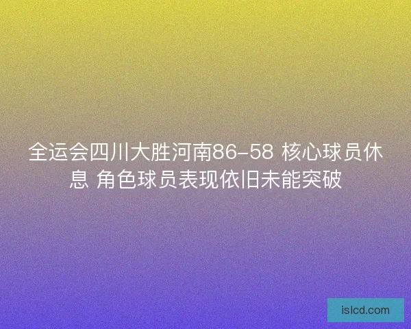 全运会四川大胜河南86-58 核心球员休息 角色球员表现依旧未能突破