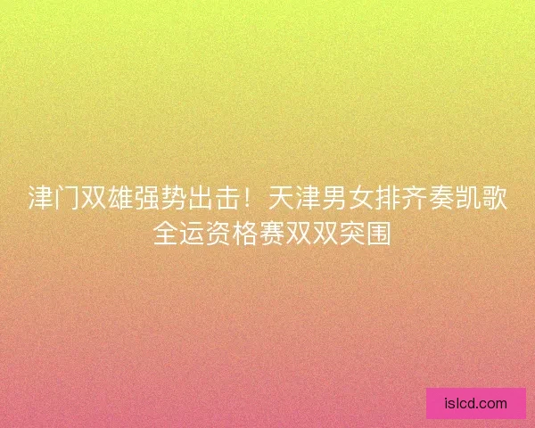 津门双雄强势出击！天津男女排齐奏凯歌 全运资格赛双双突围