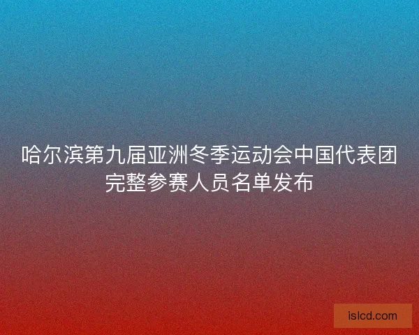 哈尔滨第九届亚洲冬季运动会中国代表团完整参赛人员名单发布