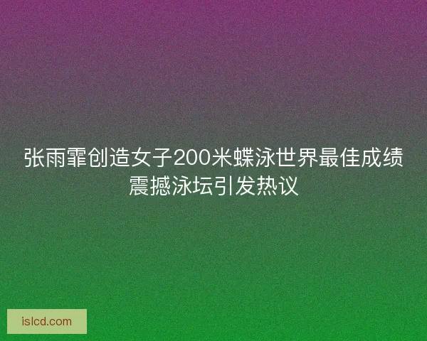 张雨霏创造女子200米蝶泳世界最佳成绩震撼泳坛引发热议