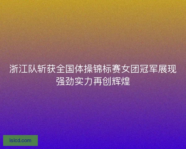 浙江队斩获全国体操锦标赛女团冠军展现强劲实力再创辉煌