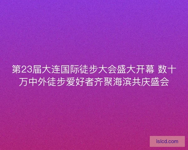 第23届大连国际徒步大会盛大开幕 数十万中外徒步爱好者齐聚海滨共庆盛会