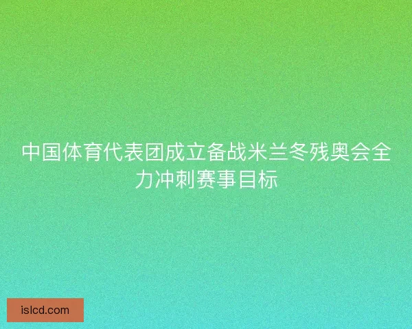 中国体育代表团成立备战米兰冬残奥会全力冲刺赛事目标