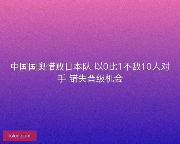 中国国奥惜败日本队 以0比1不敌10人对手 错失晋级机会 中国国奥惜败日本队 以0比1不敌10人对手 错失晋级机会
