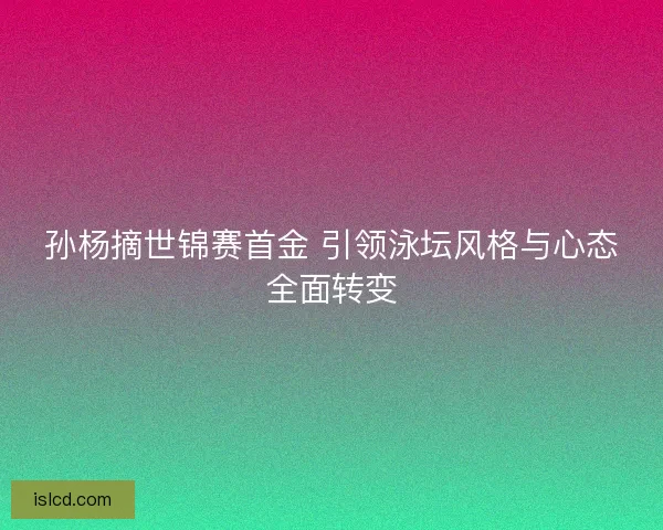 孙杨摘世锦赛首金 引领泳坛风格与心态全面转变 孙杨摘世锦赛首金 引领泳坛风格与心态全面转变
