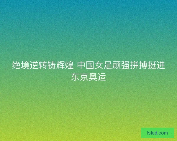 绝境逆转铸辉煌 中国女足顽强拼搏挺进东京奥运