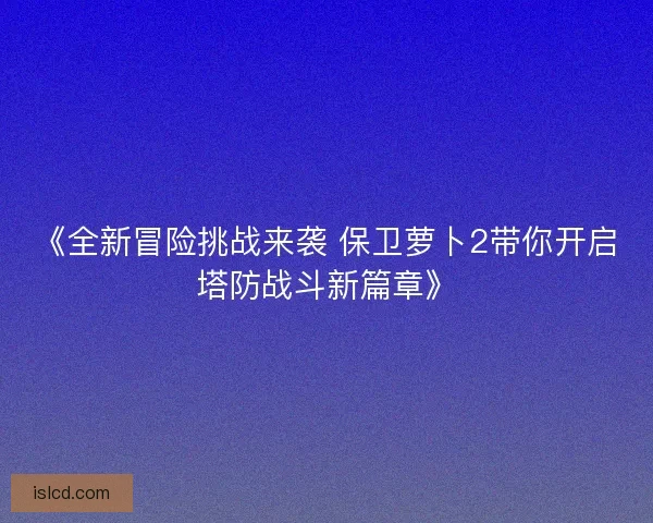 《全新冒险挑战来袭 保卫萝卜2带你开启塔防战斗新篇章》