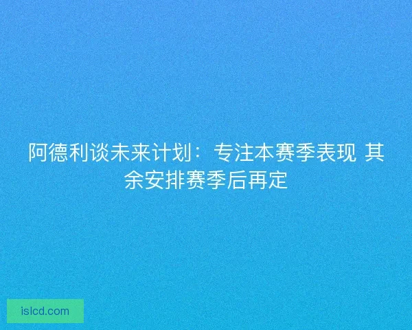 阿德利谈未来计划：专注本赛季表现 其余安排赛季后再定