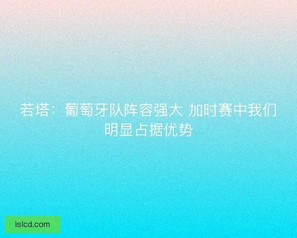 若塔:葡萄牙队阵容强大 加时赛中我们明显占据优势 若塔:葡萄牙队阵容强大 加时赛中我们明显占据优势
