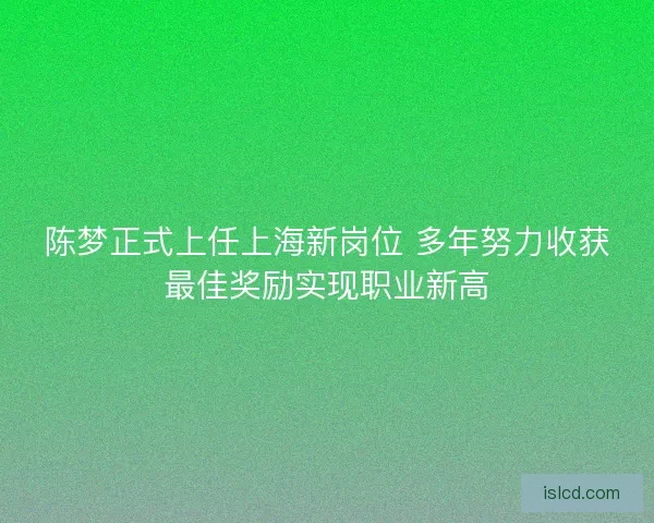 陈梦正式上任上海新岗位 多年努力收获最佳奖励实现职业新高