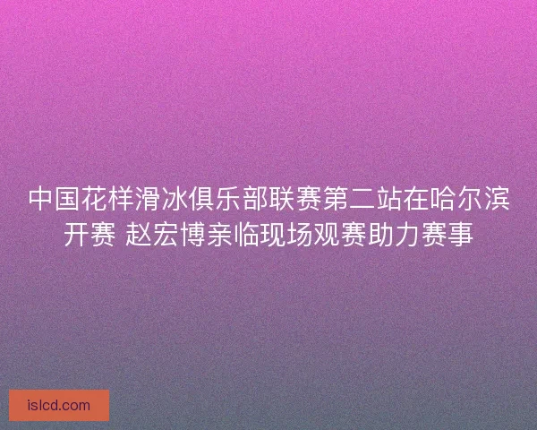 中国花样滑冰俱乐部联赛第二站在哈尔滨开赛 赵宏博亲临现场观赛助力赛事