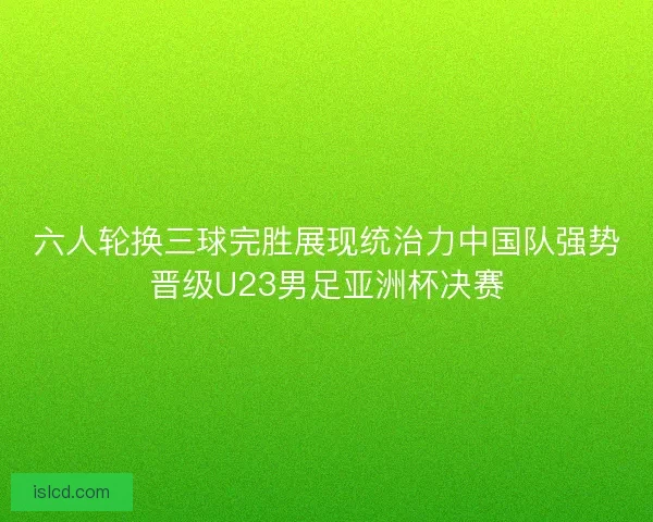六人轮换三球完胜展现统治力中国队强势晋级U23男足亚洲杯决赛