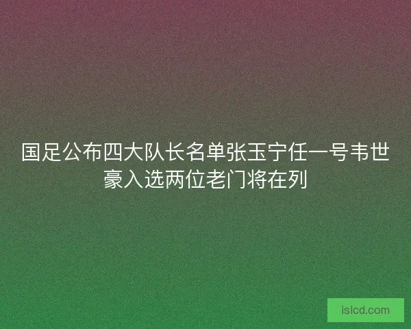 国足公布四大队长名单张玉宁任一号韦世豪入选两位老门将在列