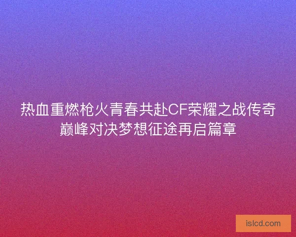 热血重燃枪火青春共赴CF荣耀之战传奇巅峰对决梦想征途再启篇章